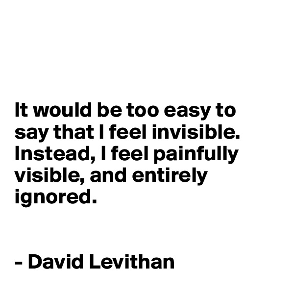 



It would be too easy to 
say that I feel invisible. Instead, I feel painfully visible, and entirely ignored.


- David Levithan