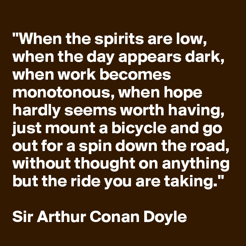 
"When the spirits are low, when the day appears dark, when work becomes monotonous, when hope hardly seems worth having, just mount a bicycle and go out for a spin down the road, without thought on anything but the ride you are taking."

Sir Arthur Conan Doyle