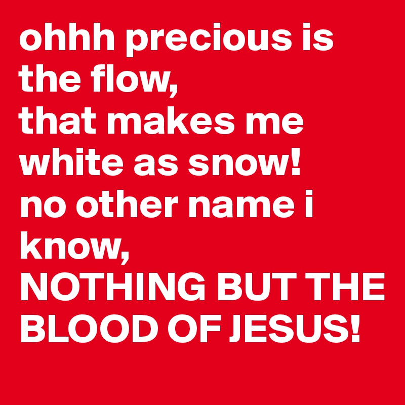 ohhh precious is the flow, 
that makes me white as snow! 
no other name i know, 
NOTHING BUT THE BLOOD OF JESUS! 