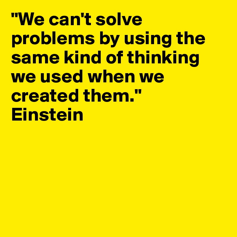 "We can't solve problems by using the same kind of thinking we used when we created them."
Einstein





