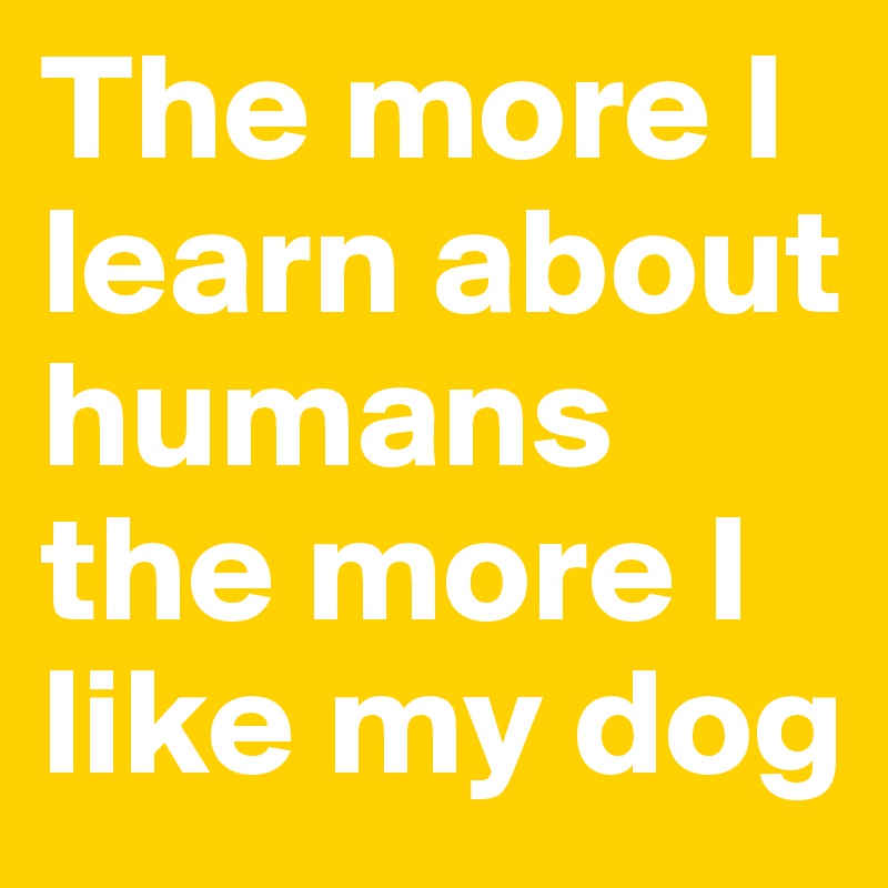 The more I learn about humans the more I like my dog