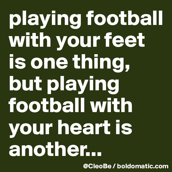 playing football with your feet is one thing, but playing football with your heart is another... 