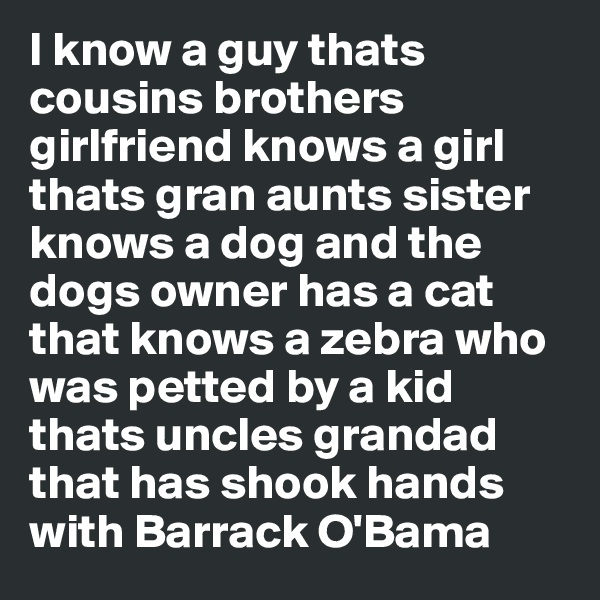 I know a guy thats cousins brothers girlfriend knows a girl thats gran aunts sister knows a dog and the dogs owner has a cat that knows a zebra who was petted by a kid thats uncles grandad that has shook hands with Barrack O'Bama
