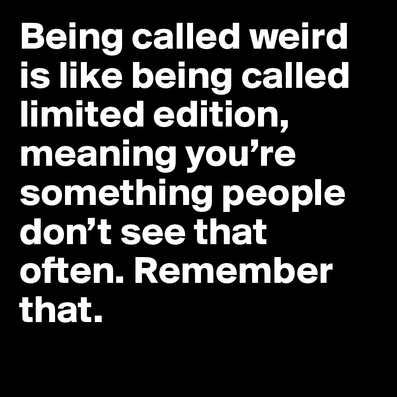 Being called weird is like being called limited edition, meaning you’re something people don’t see that often. Remember that.
