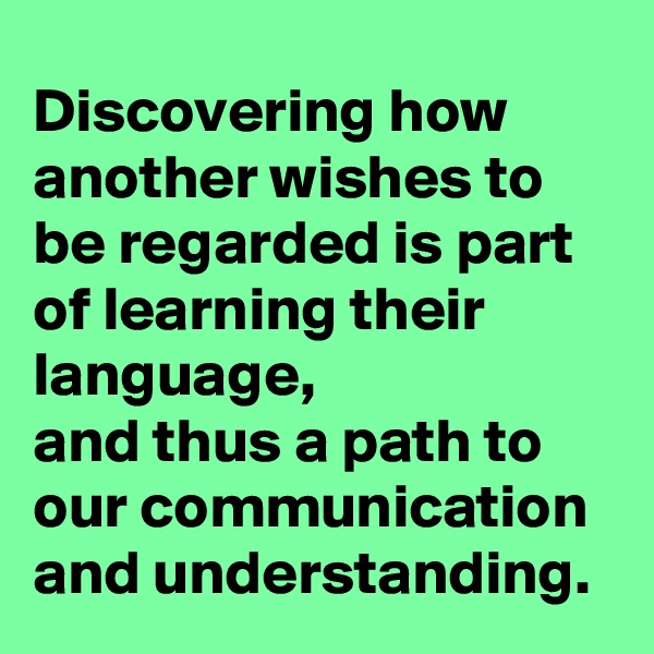 Discovering how another wishes to be regarded is part of learning their language,
and thus a path to our communication and understanding.