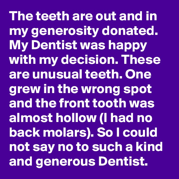 The teeth are out and in my generosity donated. My Dentist was happy with my decision. These are unusual teeth. One grew in the wrong spot and the front tooth was almost hollow (I had no back molars). So I could not say no to such a kind and generous Dentist. 