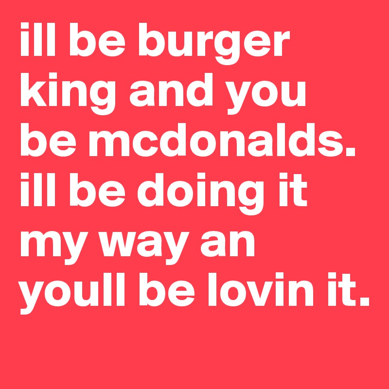 ill be burger king and you be mcdonalds. ill be doing it my way an youll be lovin it. 
