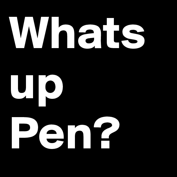 Whats up Pen?