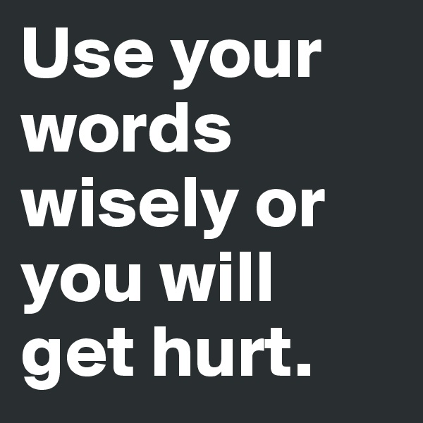 Use your words wisely or you will get hurt. 