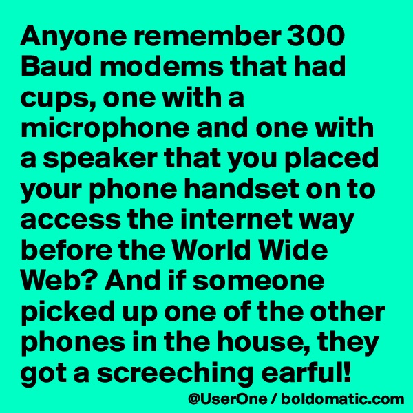 Anyone remember 300 Baud modems that had cups, one with a microphone and one with a speaker that you placed your phone handset on to access the internet way before the World Wide Web? And if someone picked up one of the other phones in the house, they got a screeching earful!