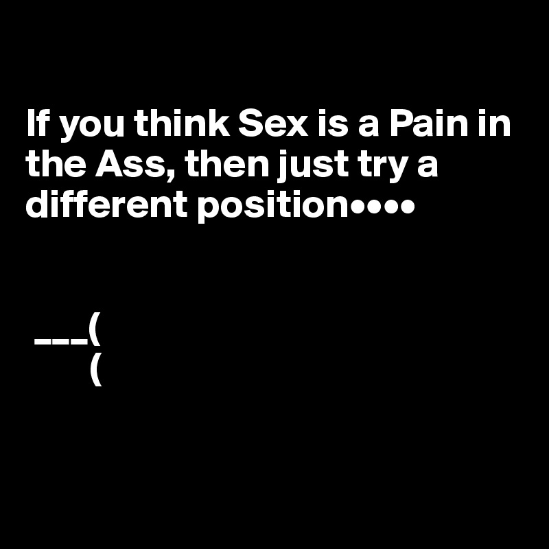 

If you think Sex is a Pain in the Ass, then just try a different position••••

   
 ___(
        (



