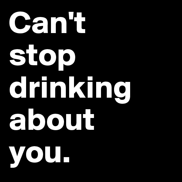Can't 
stop drinking about 
you.