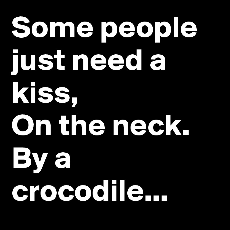 Some people just need a kiss, 
On the neck.
By a crocodile...