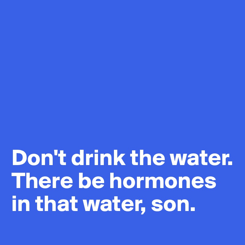 





Don't drink the water.
There be hormones in that water, son.