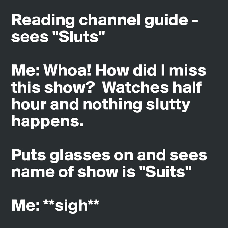 Reading channel guide - sees "Sluts"

Me: Whoa! How did I miss this show?  Watches half hour and nothing slutty happens.

Puts glasses on and sees name of show is "Suits"

Me: **sigh**