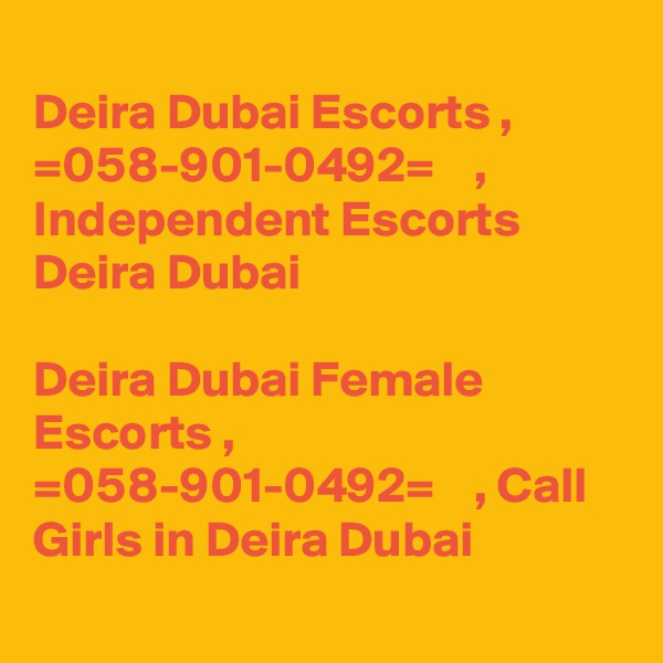 
Deira Dubai Escorts ,  =058-901-0492=    , Independent Escorts Deira Dubai

Deira Dubai Female Escorts ,  =058-901-0492=    , Call Girls in Deira Dubai
