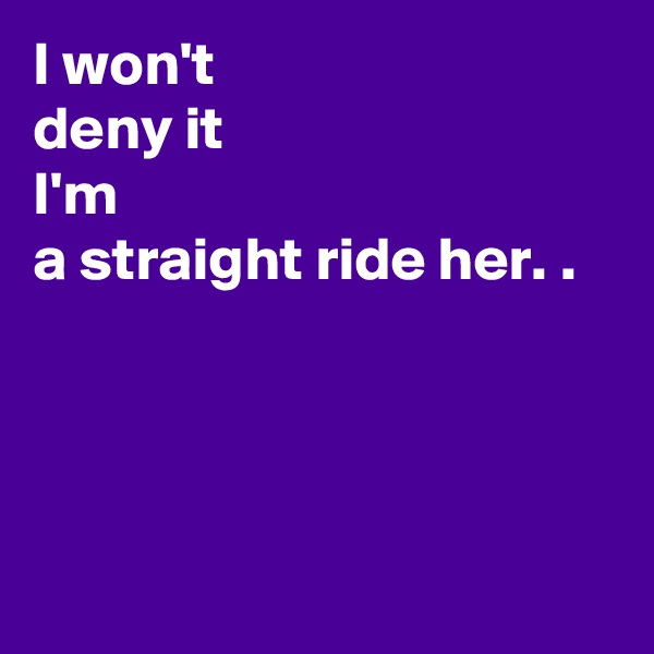 I won't  
deny it 
I'm
a straight ride her. .




