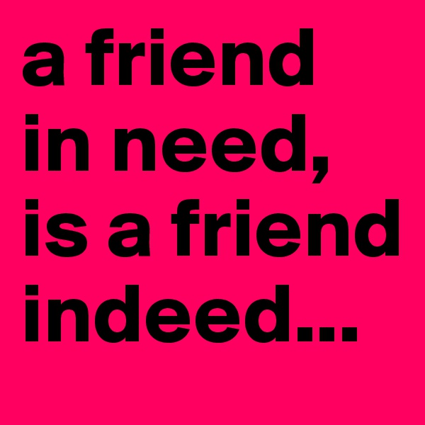 a friend in need, is a friend indeed...