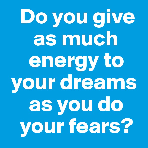    Do you give 
      as much 
     energy to 
 your dreams 
     as you do 
   your fears?