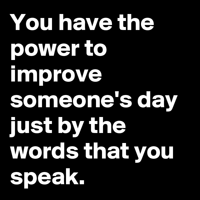 You have the power to improve someone's day just by the words that you speak.