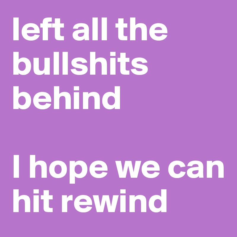 left all the bullshits behind 

I hope we can hit rewind