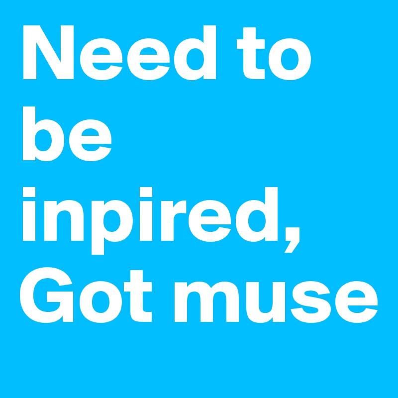 Need to be inpired, 
Got muse