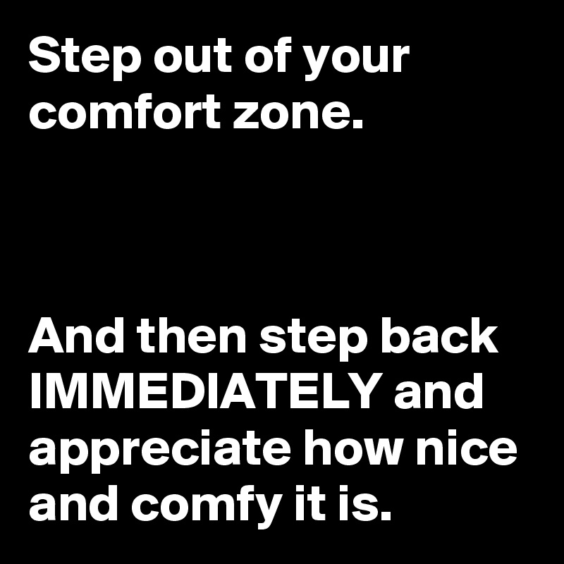 Step out of your comfort zone.



And then step back IMMEDIATELY and appreciate how nice and comfy it is.