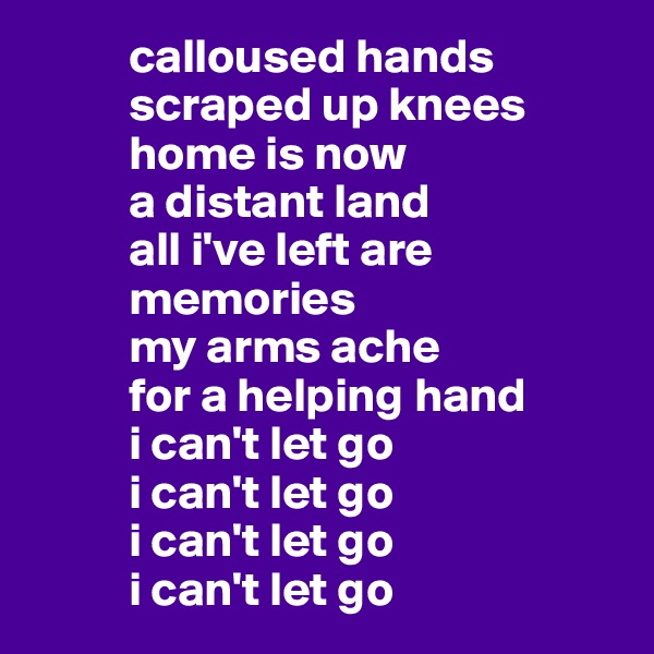           calloused hands
          scraped up knees
          home is now
          a distant land
          all i've left are
          memories 
          my arms ache
          for a helping hand
          i can't let go
          i can't let go
          i can't let go
          i can't let go