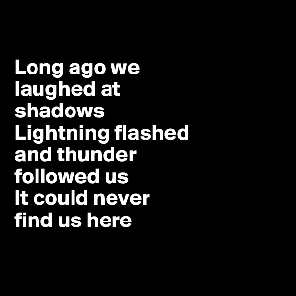 

Long ago we 
laughed at 
shadows
Lightning flashed 
and thunder 
followed us
It could never 
find us here 

