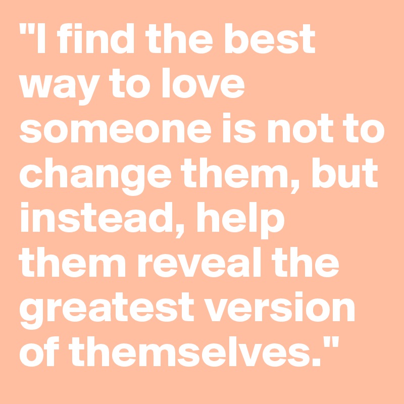 "I find the best way to love someone is not to change them, but instead, help them reveal the greatest version of themselves."