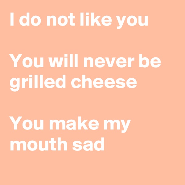 I do not like you

You will never be grilled cheese

You make my mouth sad
