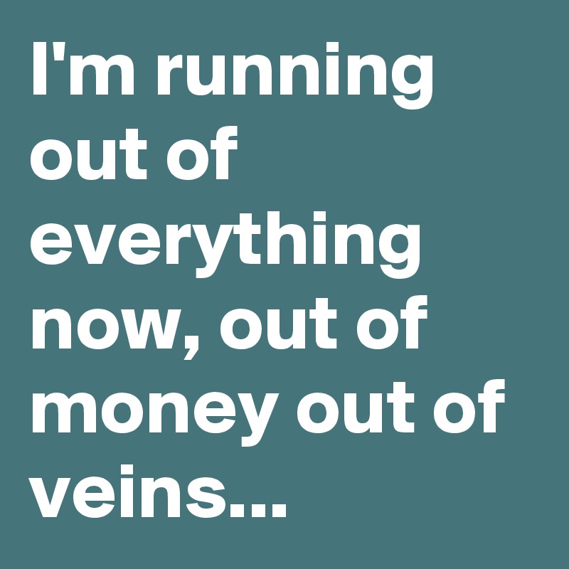 I'm running out of everything now, out of money out of veins...