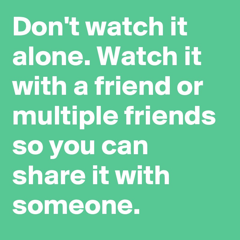Don't watch it alone. Watch it with a friend or multiple friends so you can share it with someone.