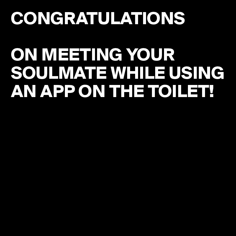 CONGRATULATIONS

ON MEETING YOUR SOULMATE WHILE USING AN APP ON THE TOILET!





