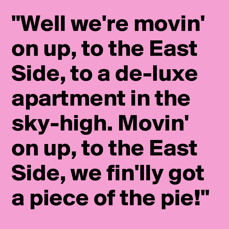 "Well we're movin' on up, to the East Side, to a de-luxe apartment in the sky-high. Movin' on up, to the East Side, we fin'lly got a piece of the pie!"