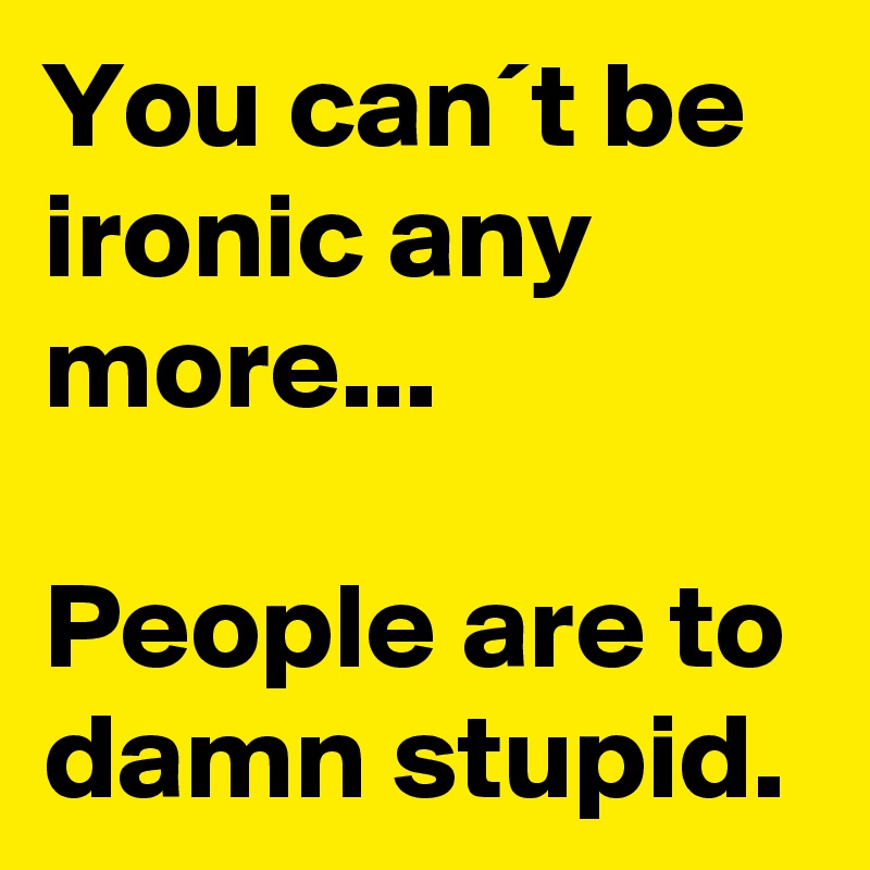 You can´t be ironic any more...

People are to damn stupid.