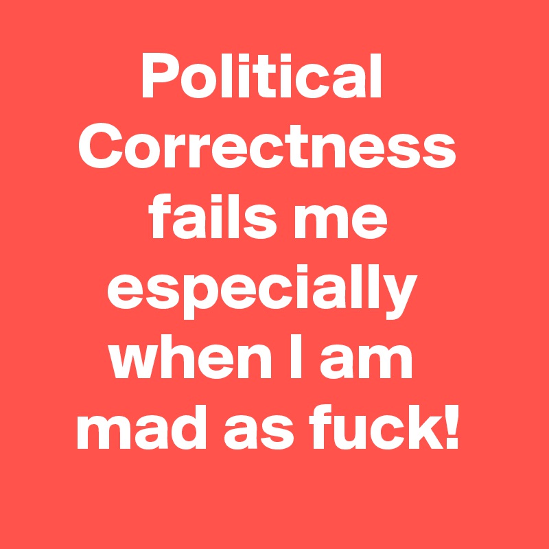 Political 
Correctness
fails me
especially 
when I am 
mad as fuck!
