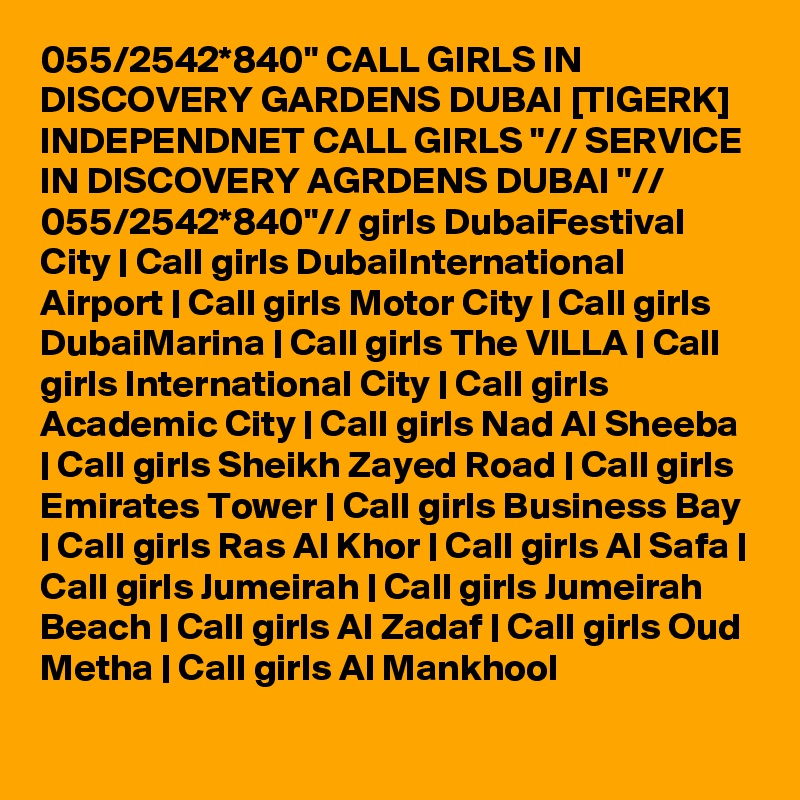 055/2542*840" CALL GIRLS IN DISCOVERY GARDENS DUBAI [TIGERK] INDEPENDNET CALL GIRLS "// SERVICE IN DISCOVERY AGRDENS DUBAI "// 055/2542*840"// girls DubaiFestival City | Call girls DubaiInternational Airport | Call girls Motor City | Call girls DubaiMarina | Call girls The VILLA | Call girls International City | Call girls Academic City | Call girls Nad Al Sheeba | Call girls Sheikh Zayed Road | Call girls Emirates Tower | Call girls Business Bay | Call girls Ras Al Khor | Call girls Al Safa | Call girls Jumeirah | Call girls Jumeirah Beach | Call girls Al Zadaf | Call girls Oud Metha | Call girls Al Mankhool 