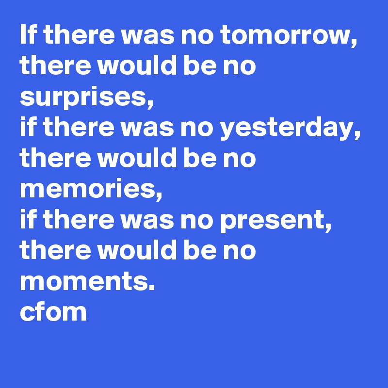 If there was no tomorrow, 
there would be no surprises,
if there was no yesterday,
there would be no memories, 
if there was no present, there would be no moments.
cfom