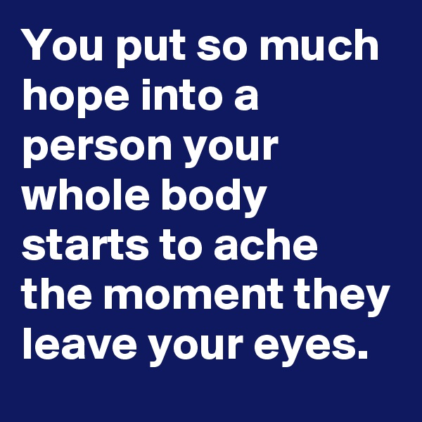 You put so much hope into a person your whole body starts to ache the moment they leave your eyes.