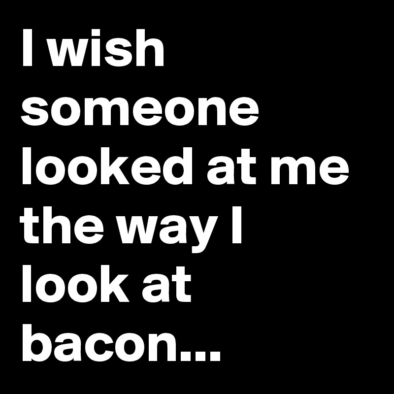 I wish someone looked at me the way I look at bacon...