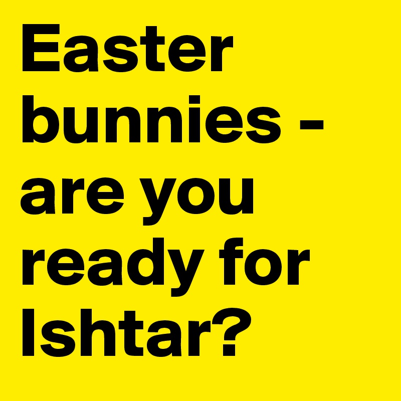 Easter bunnies - are you ready for Ishtar?