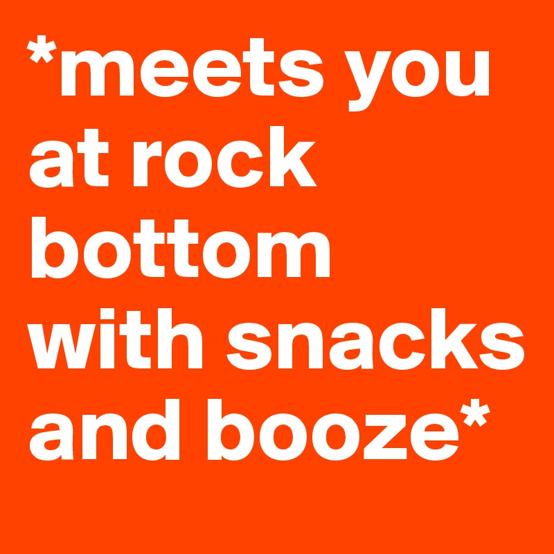 *meets you at rock bottom with snacks and booze*