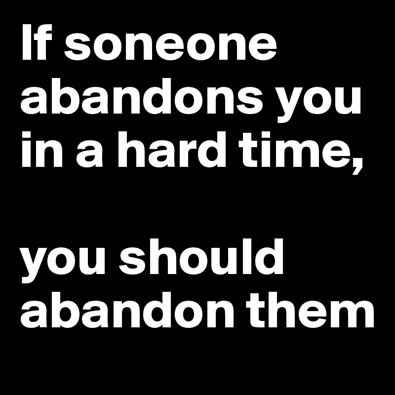If soneone abandons you in a hard time, 

you should abandon them