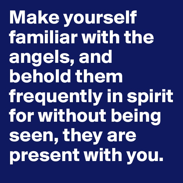 Make yourself familiar with the angels, and behold them frequently in spirit for without being seen, they are present with you.
