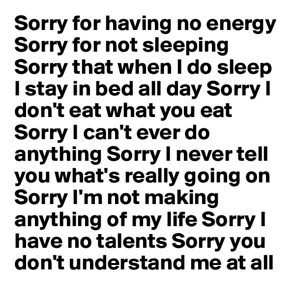 Sorry for having no energy Sorry for not sleeping Sorry that when I do sleep I stay in bed all day Sorry I don't eat what you eat Sorry I can't ever do anything Sorry I never tell you what's really going on Sorry I'm not making anything of my life Sorry I have no talents Sorry you don't understand me at all