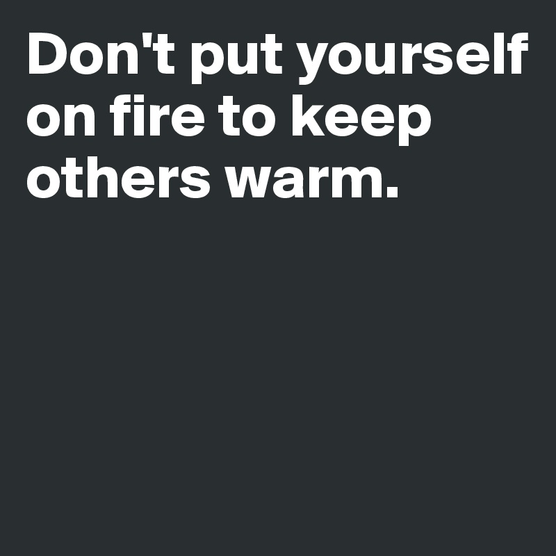 Don't put yourself on fire to keep others warm.



