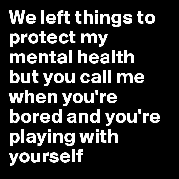 We left things to protect my mental health 
but you call me when you're bored and you're playing with yourself