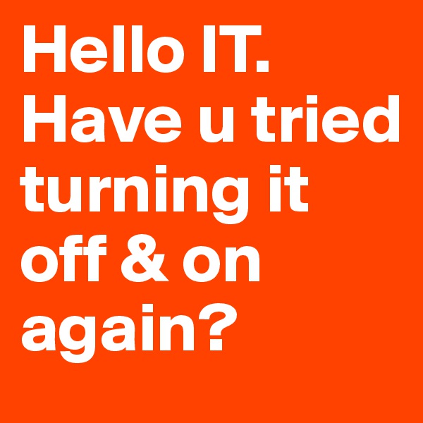 Hello IT. Have u tried turning it off & on again?