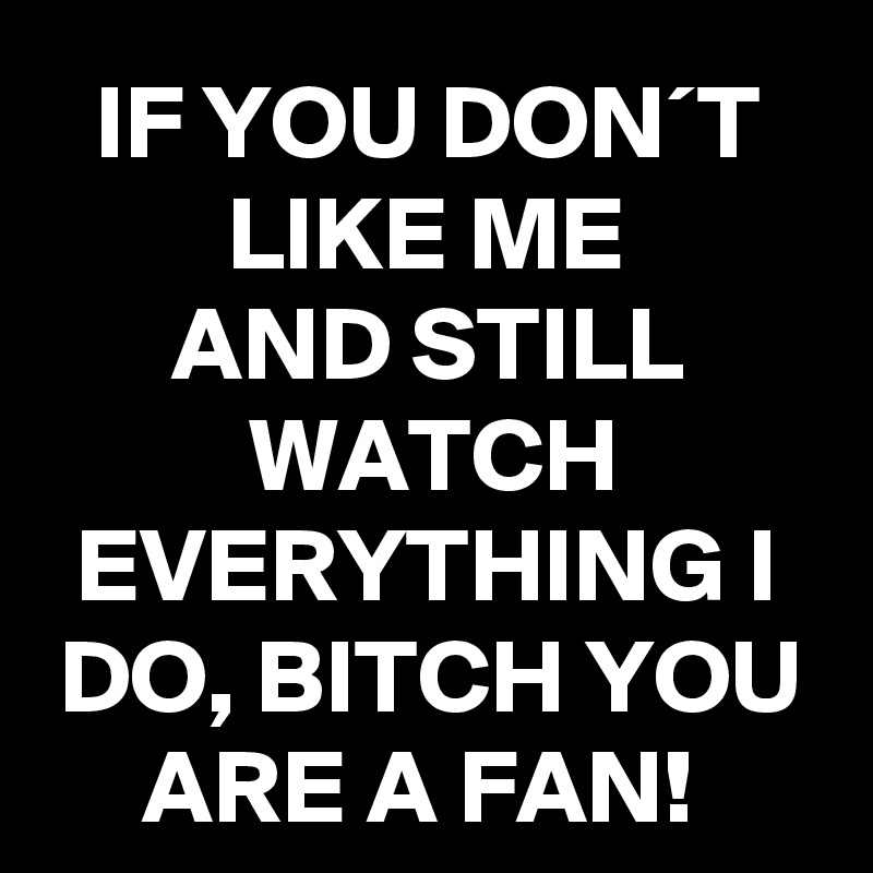 IF YOU DON´T LIKE ME
AND STILL WATCH EVERYTHING I DO, BITCH YOU ARE A FAN! 